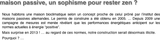maison passive, un sophisme pour rester zen ? 

Nous habitons une maison bioclimatique selon un concept proche de celui prôné par l’institut des maisons passives allemandes. Le permis de construire a été obtenu en 2005. ... Depuis 2009 une campagne de mesures est menée révélant que les performances énergétiques anticipent sur les normes actuelles à énergie “positive”.
Mais surprise en 2013 ! … au regard de ces normes, notre construction serait désormais illicite.
Pourquoi ? … 
