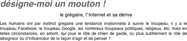 désigne-moi un mouton !
    le grégaire, l’ Internet et sa dérive
Les humains ont par instinct grégaire une tendance irrationnelle à suivre le troupeau, il y a le troupeau Facebook, le troupeau Google, les nombreux troupeaux politiques, religieux, etc. mais en telles circonstances, en amont, qui joue le rôle de chien de garde, ou plus subtilement le rôle de désigneur ou d’influenceur de la façon d’agir et de penser ?